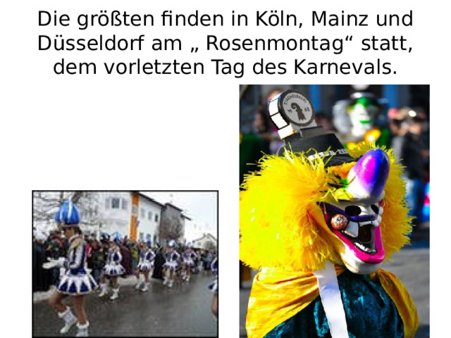 Die größten finden in Köln, Mainz und Düsseldorf am „ Rosenmontag“ statt, dem vorletzten Tag des Karnevals. 