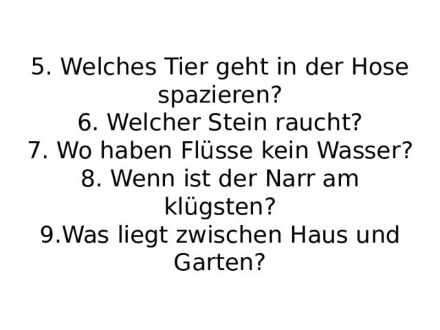 5. Welches Tier geht in der Hose spazieren?  6. Welcher Stein raucht?  7. Wo haben Flüsse kein Wasser?  8. Wenn ist der Narr am klügsten?  9.Was liegt zwischen Haus und Garten?   