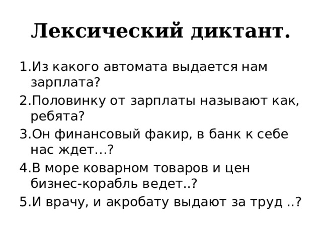 Лексический диктант. 1.Из какого автомата выдается нам зарплата? 2.Половинку от зарплаты называют как, ребята? 3.Он финансовый факир, в банк к себе нас ждет…? 4.В море коварном товаров и цен бизнес-корабль ведет..? 5.И врачу, и акробату выдают за труд ..? 