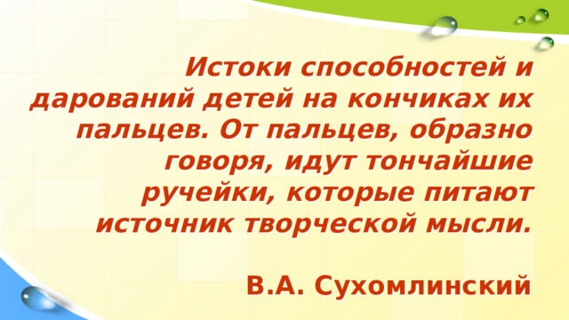 Истоки способностей и дарований детей на кончиках их пальцев. От пальцев, образно говоря, идут тончайшие ручейки, которые питают источник творческой мысли.     В.А. Сухомлинский   