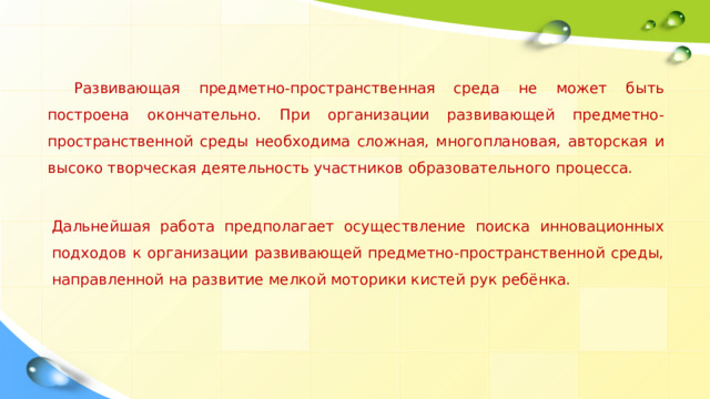 Развивающая предметно-пространственная среда не может быть построена окончательно. При организации развивающей предметно-пространственной среды необходима сложная, многоплановая, авторская и высоко творческая деятельность участников образовательного процесса. Дальнейшая работа предполагает осуществление поиска инновационных подходов к организации развивающей предметно-пространственной среды, направленной на развитие мелкой моторики кистей рук ребёнка. 