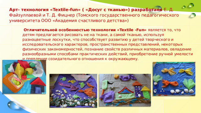 Арт- технология «Textile-fun» ( «Досуг с тканью») разработана Е. Д. Файзуллаевой и Т. Д. Фицнер (Томского государственного педагогического университета ООО «Академия счастливого детства»)   Отличительной особенностью технологии «Textile -Fun» является то, что детям предлагается рисовать не на ткани, а самой тканью, используя разноцветные лоскутки, что способствует развитию у детей творческого и исследовательского характеров, пространственных представлений, некоторых физических закономерностей, познание свойств различных материалов, овладение разнообразными способами практических действий, приобретение ручной умелости и появление созидательного отношения к окружающему. 