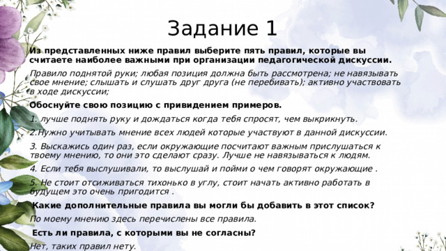 Задание 1 Из представленных ниже правил выберите пять правил, которые вы считаете наиболее важными при организации педагогической дискуссии. Правило поднятой руки; любая позиция должна быть рассмотрена; не навязывать свое мнение; слышать и слушать друг друга (не перебивать); активно участвовать в ходе дискуссии; Обоснуйте свою позицию с привидением примеров. 1. лучше поднять руку и дождаться когда тебя спросят, чем выкрикнуть. 2.Нужно учитывать мнение всех людей которые участвуют в данной дискуссии. 3. Выскажись один раз, если окружающие посчитают важным прислушаться к твоему мнению, то они это сделают сразу. Лучше не навязываться к людям. 4. Если тебя выслушивали, то выслушай и пойми о чем говорят окружающие . 5. Не стоит отсиживаться тихонько в углу, стоит начать активно работать в будущем это очень пригодится .  Какие дополнительные правила вы могли бы добавить в этот список? По моему мнению здесь перечислены все правила.  Есть ли правила, с которыми вы не согласны? Нет, таких правил нету. 