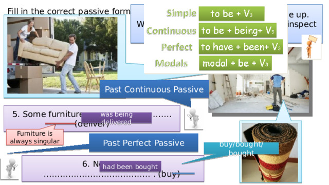 Fill in the correct passive form. Mr Pryce was having his house done up. Write what he saw when he went to inspect the work. Past Continuous Passive 5. Some furniture …………………………. (deliver) was being delivered Furniture is always singular Past Perfect Passive buy/bought/bought 6. New carpets ………………………………… . (buy) had been bought 