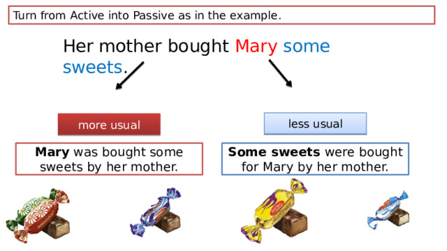 Turn from Active into Passive as in the example. Her mother bought Mary  some sweets . less usual more usual Mary was bought some sweets by her mother. Some sweets were bought for Mary by her mother. 