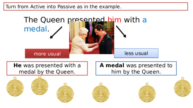 Turn from Active into Passive as in the example. The Queen presented him with a medal . less usual more usual He was presented with a medal by the Queen. A medal was presented to him by the Queen. 