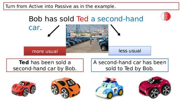 Turn from Active into Passive as in the example. Bob has sold Ted  a second-hand car . less usual more usual Ted has been sold a second-hand car by Bob. A second-hand car has been sold to Ted by Bob. 