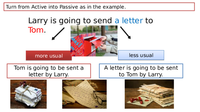 Turn from Active into Passive as in the example. Larry is going to send a letter to Tom . less usual more usual Tom is going to be sent a letter by Larry. A letter is going to be sent to Tom by Larry. 