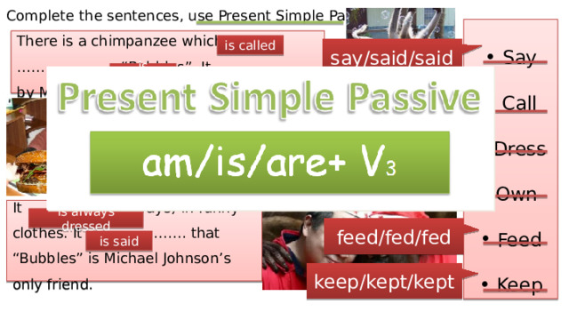 Complete the sentences, use Present Simple Passive. Say Call Dress Own Feed Keep There is a chimpanzee which ………………… “Bubbles”. It ………………… by Michael Johnson. is called say/said/said is owned called It ………………… in his home. It ………………… every day by Michael Johnson himself. is fed is kept dressed owned It ……………… (always) in funny clothes. It ………………… that “Bubbles” is Michael Johnson’s only friend. is always dressed feed/fed/fed is said keep/kept/kept 