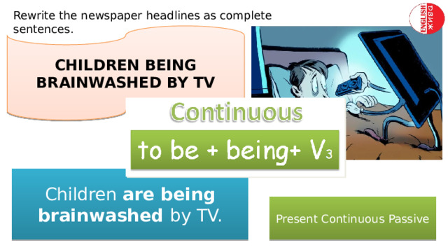 Rewrite the newspaper headlines as complete sentences. CHILDREN BEING BRAINWASHED BY TV Children are being brainwashed by TV. Present Continuous Passive 