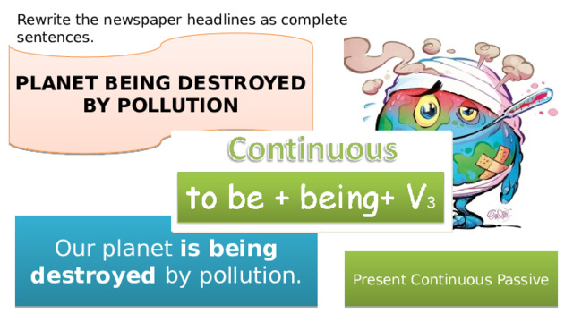 Rewrite the newspaper headlines as complete sentences. PLANET BEING DESTROYED BY POLLUTION Our planet is being destroyed by pollution. Present Continuous Passive 