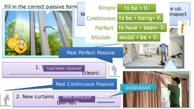 Fill in the correct passive form. Mr Pryce was having his house done up. Write what he saw when he went to inspect the work. Past Perfect Passive 1. The windows …………………………………… . (clean) had been cleaned Past Continuous Passive put/put/put 2. New curtains ……………………………… . (put up) were being put up 