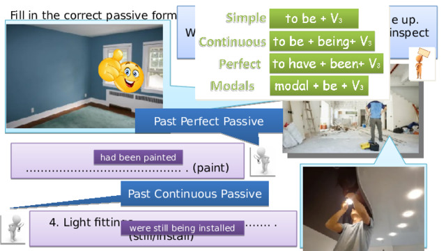 Fill in the correct passive form. Mr Pryce was having his house done up. Write what he saw when he went to inspect the work. Past Perfect Passive 3. The walls …………………………………… . (paint) had been painted Past Continuous Passive 4. Light fittings ……………………………… . (still/install) were still being installed 