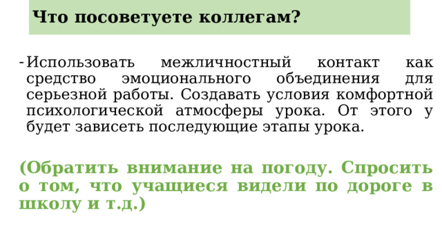 Что посоветуете коллегам? Использовать межличностный контакт как средство эмоционального объединения для серьезной работы. Создавать условия комфортной психологической атмосферы урока. От этого у будет зависеть последующие этапы урока. (Обратить внимание на погоду. Спросить о том, что учащиеся видели по дороге в школу и т.д.) 