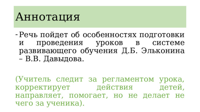Аннотация Речь пойдет об особенностях подготовки и проведения уроков в системе развивающего обучения Д.Б. Эльконина – В.В. Давыдова. (Учитель следит за регламентом урока, корректирует действия детей, направляет, помогает, но не делает не чего за ученика). 