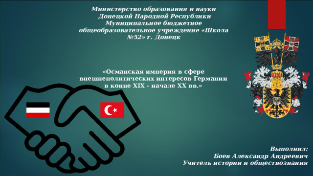 Министерство образования и науки  Донецкой Народной Республики  Муниципальное бюджетное общеобразовательное учреждение «Школа №52» г. Донецк «Османская империя в сфере внешнеполитических интересов Германии в конце XIX - начале ХХ вв.» Выполнил:  Боев Александр Андреевич Учитель истории и обществознания 