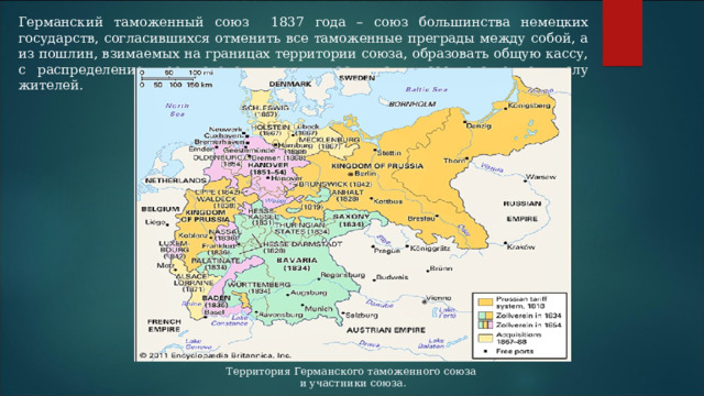 Германский таможенный союз 1837 года – союз большинства немецких государств, согласившихся отменить все таможенные преграды между собой, а из пошлин, взимаемых на границах территории союза, образовать общую кассу, с распределением ее доходов между участниками, соответственно числу жителей. Территория Германского таможенного союза и участники союза. 