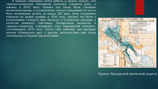 В выводах подведены итоги работы и можно сказать, что германо-османские отношения начались слишком рано, а именно в XVIII веке. Однако эти связи были слишком незначительными, и установление тесных отношений не могло быть возможным вплоть до конца XIX века. Хотя отношения перешли на новый уровень в 1836 году, связано это было с назначением Гельмута фон Мольтке в Османской империи в качестве военного советника. Поворотным моментом в германо-османских отношениях стал Берлинский конгресс, состоявшийся 1878 году. После этих событий, две империи начали сближаться друг с другом, впоследствии они стали союзниками в Первой мировой войне. Проект Багдадской железной дороги 
