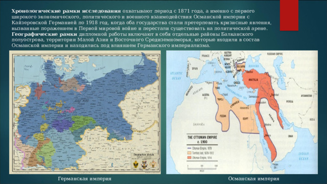 Хронологические рамки исследования охватывают период с 1871 года, а именно с первого широкого экономического, политического и военного взаимодействия Османской империи с Кайзеровской Германией по 1918 год, когда оба государства стали претерпевать кризисные явления, вызванные поражением в Первой мировой войне и перестали существовать на политической арене.  Географические рамки дипломной работы включают в себя отдельные районы Балканского полуострова, территории Малой Азии и Восточного Средиземноморья, которые входили в состав Османской империи и находились под влиянием Германского империализма.   Германская империя Османская империя 