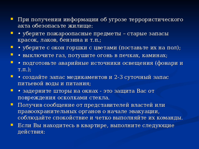 При получении информации об угрозе террористического акта обезопасьте жилище: • уберите пожароопасные предметы – старые запасы красок, лаков, бензина и т.п.; • уберите с окон горшки с цветами (поставьте их на пол); • выключите газ, потушите огонь в печках, каминах; • подготовьте аварийные источники освещения (фонари и т.п.); • создайте запас медикаментов и 2-3 суточный запас питьевой воды и питания; • задерните шторы на окнах - это защита Вас от повреждения осколками стекла. Получив сообщение от представителей властей или правоохранительных органов о начале эвакуации, соблюдайте спокойствие и четко выполняйте их команды. Если Вы находитесь в квартире, выполните следующие действия: 