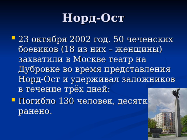 Норд-Ост 23 октября 2002 год. 50 чеченских боевиков (18 из них – женщины) захватили в Москве театр на Дубровке во время представления Норд-Ост и удерживал заложников в течение трёх дней: Погибло 130 человек, десятки ранено. 