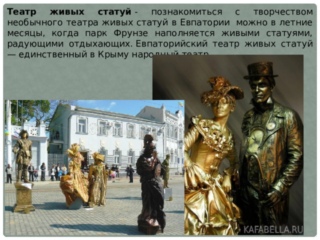 Театр живых статуй  - познакомиться с творчеством необычного театра живых статуй в Евпатории  можно в летние месяцы, когда парк Фрунзе наполняется живыми статуями, радующими отдыхающих. Евпаторийский театр живых статуй — единственный в Крыму народный театр.  