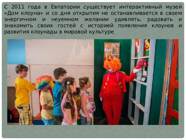 С 2011 года в Евпатории существует интерактивный музей «Дом клоуна» и со дня открытия не останавливается в своем энергичном и неуемном желании удивлять, радовать и знакомить своих гостей с историей появления клоунов и развития клоунады в мировой культуре 
