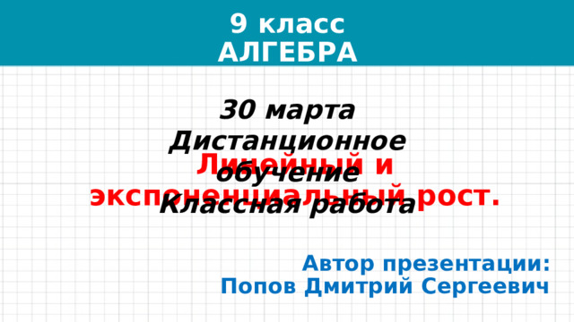 9 класс  АЛГЕБРА 30 марта  Дистанционное обучение  Классная работа Линейный и экспоненциальный рост. Автор презентации:  Попов Дмитрий Сергеевич 