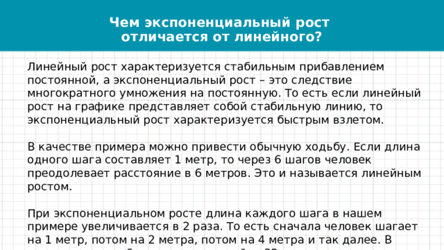 Чем экспоненциальный рост  отличается от линейного?   Линейный рост характеризуется стабильным прибавлением постоянной, а экспоненциальный рост – это следствие многократного умножения на постоянную. То есть если линейный рост на графике представляет собой стабильную линию, то экспоненциальный рост характеризуется быстрым взлетом. В качестве примера можно привести обычную ходьбу. Если длина одного шага составляет 1 метр, то через 6 шагов человек преодолевает расстояние в 6 метров. Это и называется линейным ростом. При экспоненциальном росте длина каждого шага в нашем примере увеличивается в 2 раза. То есть сначала человек шагает на 1 метр, потом на 2 метра, потом на 4 метра и так далее. В таком случае за 6 шагов можно пройти 32 метра, что гораздо больше, чем в предыдущем примере. 