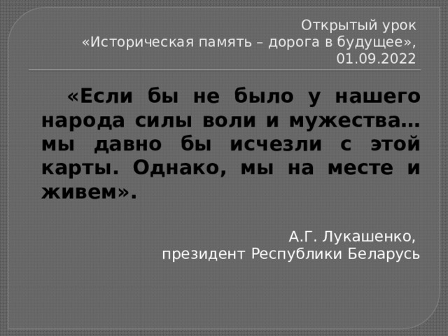 Открытый урок  «Историческая память – дорога в будущее»,  01.09.2022  «Если бы не было у нашего народа силы воли и мужества… мы давно бы исчезли с этой карты. Однако, мы на месте и живем». А.Г. Лукашенко, президент Республики Беларусь 