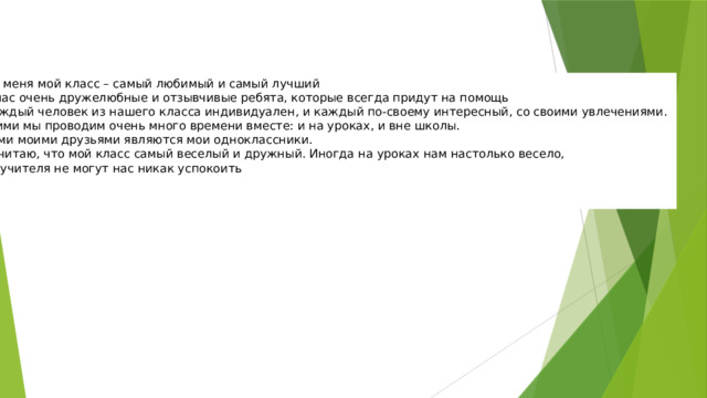 Для меня мой класс – самый любимый и самый лучший . У нас очень дружелюбные и отзывчивые ребята, которые всегда придут на помощь . Каждый человек из нашего класса индивидуален, и каждый по-своему интересный, со своими увлечениями. С ними мы проводим очень много времени вместе: и на уроках, и вне школы. Всеми моими друзьями являются мои одноклассники.  Я считаю, что мой класс самый веселый и дружный. Иногда на уроках нам настолько весело, что учителя не могут нас никак успокоить    