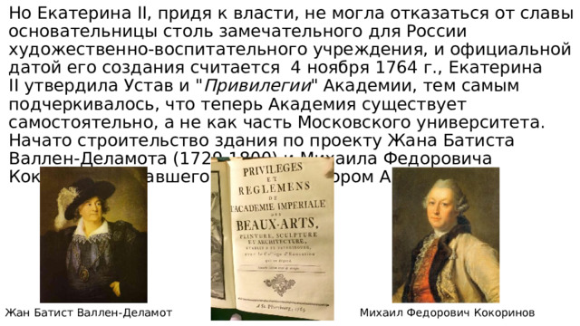 Но Екатерина II, придя к власти, не могла отказаться от славы основательницы столь замечательного для России художественно-воспитательного учреждения, и официальной датой его создания считается 4 ноября 1764 г., Екатерина II утвердила Устав и 