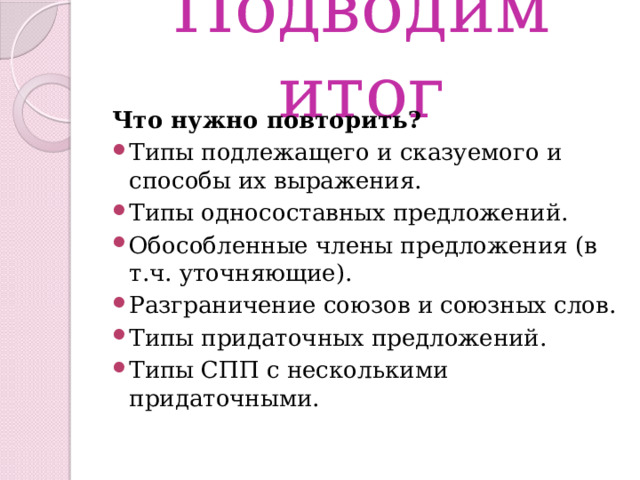 Подводим итог Что нужно повторить? Типы подлежащего и сказуемого и способы их выражения. Типы односоставных предложений. Обособленные члены предложения (в т.ч. уточняющие). Разграничение союзов и союзных слов. Типы придаточных предложений. Типы СПП с несколькими придаточными. 