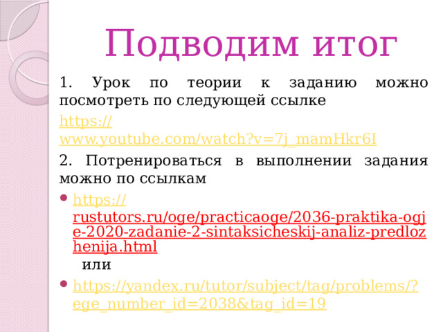 Подводим итог 1. Урок по теории к заданию можно посмотреть по следующей ссылке https :// www.youtube.com/watch?v=7j_mamHkr6I 2. Потренироваться в выполнении задания можно по ссылкам https:// rustutors.ru/oge/practicaoge/2036-praktika-ogje-2020-zadanie-2-sintaksicheskij-analiz-predlozhenija.html  или https://yandex.ru/tutor/subject/tag/problems/? ege_number_id=2038&tag_id=19 