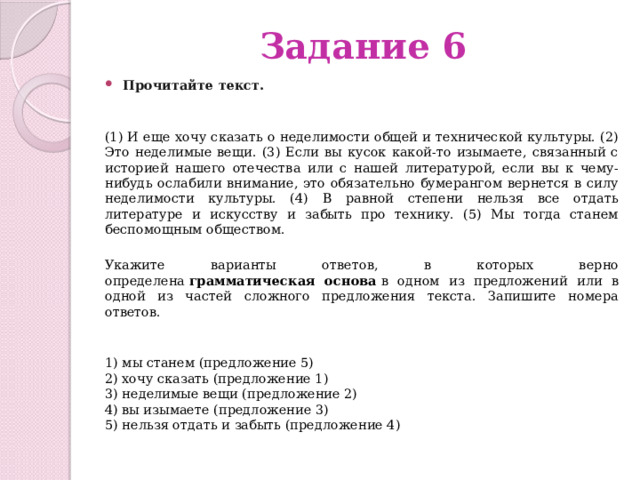 Задание 6 Прочитайте текст.     (1) И еще хочу сказать о неделимости общей и технической культуры. (2) Это неделимые вещи. (3) Если вы кусок какой-то изымаете, связанный с историей нашего отечества или с нашей литературой, если вы к чему-нибудь ослабили внимание, это обязательно бумерангом вернется в силу неделимости культуры. (4) В равной степени нельзя все отдать литературе и искусству и забыть про технику. (5) Мы тогда станем беспомощным обществом.  Укажите варианты ответов, в которых верно определена  грамматическая основа  в одном из предложений или в одной из частей сложного предложения текста. Запишите номера ответов.   1) мы станем (предложение 5)  2) хочу сказать (предложение 1)  3) неделимые вещи (предложение 2)  4) вы изымаете (предложение 3)  5) нельзя отдать и забыть (предложение 4) 