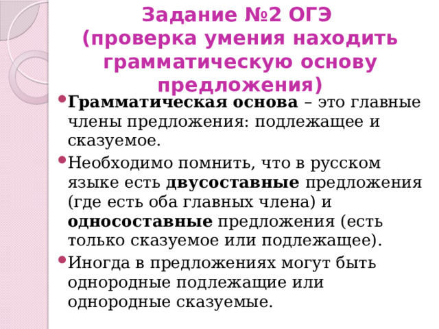 Задание №2 ОГЭ  (проверка умения находить грамматическую основу предложения) Грамматическая основа – это главные члены предложения: подлежащее и сказуемое. Необходимо помнить, что в русском языке есть двусоставные предложения (где есть оба главных члена) и односоставные предложения (есть только сказуемое или подлежащее). Иногда в предложениях могут быть однородные подлежащие или однородные сказуемые. 