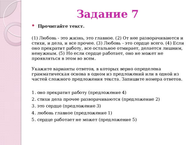Задание 7 Прочитайте текст.    (1) Любовь - это жизнь, это главное. (2) От нее разворачиваются и стихи, и дела, и все прочее. (3) Любовь - это сердце всего. (4) Если оно прекратит работу, все остальное отмирает, делается лишним, ненужным. (5) Но если сердце работает, оно не может не проявляться в этом во всем.   Укажите варианты ответов, в которых верно определена грамматическая основа в одном из предложений или в одной из частей сложного предложения текста. Запишите номера ответов. 1. оно прекратит работу (предложение 4) 2. стихи дела прочее разворачиваются (предложение 2) 3. это сердце (предложение 3) 4. любовь главное (предложение 1) 5. сердце работает не может (предложение 5) 