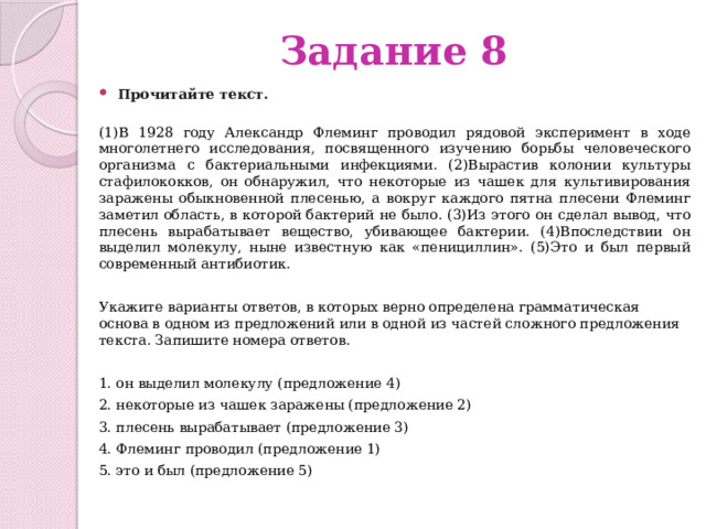 Задание 8 Прочитайте текст.    (1)В 1928 году Александр Флеминг проводил рядовой эксперимент в ходе многолетнего исследования, посвященного изучению борьбы человеческого организма с бактериальными инфекциями. (2)Вырастив колонии культуры стафилококков, он обнаружил, что некоторые из чашек для культивирования заражены обыкновенной плесенью, а вокруг каждого пятна плесени Флеминг заметил область, в которой бактерий не было. (3)Из этого он сделал вывод, что плесень вырабатывает вещество, убивающее бактерии. (4)Впоследствии он выделил молекулу, ныне известную как «пенициллин». (5)Это и был первый современный антибиотик.  Укажите варианты ответов, в которых верно определена грамматическая основа в одном из предложений или в одной из частей сложного предложения текста. Запишите номера ответов. 1. он выделил молекулу (предложение 4) 2. некоторые из чашек заражены (предложение 2) 3. плесень вырабатывает (предложение 3) 4. Флеминг проводил (предложение 1) 5. это и был (предложение 5) 