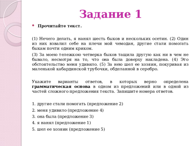 Задание 1 Прочитайте текст.    (1) Нечего делать, я нанял шесть быков и нескольких осетин. (2) Один из них взвалил себе на плечи мой чемодан, другие стали помогать быкам почти одним криком.  (3) За моею тележкою четверка быков тащила другую как ни в чем не бывало, несмотря на то, что она была доверху накладена. (4) Это обстоятельство меня удивило. (5) За нею шел ее хозяин, покуривая из маленькой кабардинской трубочки, обделанной в серебро. Укажите варианты ответов, в которых верно определена грамматическая основа в одном из предложений или в одной из частей сложного предложения текста. Запишите номера ответов. 1. другие стали помогать (предложение 2) 2. меня удивило (предложение 4) 3. она была (предложение 3) 4. я нанял (предложение 1) 5. шел ее хозяин (предложение 5) 