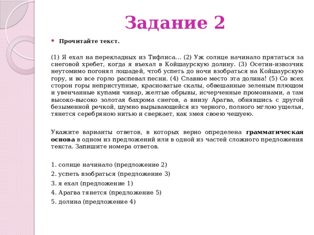 Задание 2 Прочитайте текст.    (1) Я ехал на перекладных из Тифлиса… (2) Уж солнце начинало прятаться за снеговой хребет, когда я въехал в Койшаурскую долину. (3) Осетин-извозчик неутомимо погонял лошадей, чтоб успеть до ночи взобраться на Койшаурскую гору, и во все горло распевал песни. (4) Славное место эта долина! (5) Со всех сторон горы неприступные, красноватые скалы, обвешанные зеленым плющом и увенчанные купами чинар, желтые обрывы, исчерченные промоинами, а там высоко-высоко золотая бахрома снегов, а внизу Арагва, обнявшись с другой безыменной речкой, шумно вырывающейся из черного, полного мглою ущелья, тянется серебряною нитью и сверкает, как змея своею чешуею. Укажите варианты ответов, в которых верно определена грамматическая основа в одном из предложений или в одной из частей сложного предложения текста. Запишите номера ответов. 1. солнце начинало (предложение 2) 2. успеть взобраться (предложение 3) 3. я ехал (предложение 1) 4. Арагва тянется (предложение 5) 5. долина (предложение 4) 