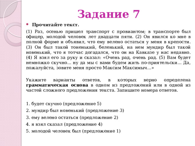 Задание 7 Прочитайте текст.   (1) Раз, осенью пришел транспорт с провиантом; в транспорте был офицер, молодой человек лет двадцати пяти. (2) Он явился ко мне в полной форме и объявил, что ему велено остаться у меня в крепости. (3) Он был такой тоненький, беленький, на нем мундир был такой новенький, что я тотчас догадался, что он на Кавказе у нас недавно. (4) Я взял его за руку и сказал: «Очень рад, очень рад. (5) Вам будет немножко скучно... ну да мы с вами будем жить по-приятельски... Да, пожалуйста, зовите меня просто Максим Максимыч…»  Укажите варианты ответов, в которых верно определена грамматическая основа в одном из предложений или в одной из частей сложного предложения текста. Запишите номера ответов. 1. будет скучно (предложение 5) 2. мундир был новенький (предложение 3) 3. ему велено остаться (предложение 2) 4. я взял сказал (предложение 4) 5. молодой человек был (предложение 1) 