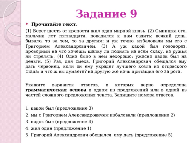 Задание 9 Прочитайте текст.   (1) Верст шесть от крепости жил один мирной князь. (2) Сынишка его, мальчик лет пятнадцати, повадился к нам ездить: всякий день, бывало, то за тем, то за другим; и уж точно, избаловали мы его с Григорием Александровичем. (3) А уж какой был головорез, проворный на что хочешь: шапку ли поднять на всем скаку, из ружья ли стрелять. (4) Одно было в нем нехорошо: ужасно падок был на деньги. (5) Раз, для смеха, Григорий Александрович обещался ему дать червонец, коли он ему украдет лучшего козла из отцовского стада; и что ж вы думаете? на другую же ночь притащил его за рога. Укажите варианты ответов, в которых верно определена грамматическая основа в одном из предложений или в одной из частей сложного предложения текста. Запишите номера ответов. 1. какой был (предложение 3) 2. мы с Григорием Александровичем избаловали (предложение 2) 3. падок был (предложение 4) 4. жил один (предложение 1) 5. Григорий Александрович обещался ему дать (предложение 5) 