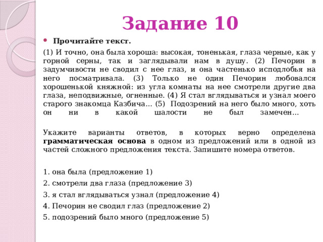 Задание 10 Прочитайте текст.   (1) И точно, она была хороша: высокая, тоненькая, глаза черные, как у горной серны, так и заглядывали нам в душу. (2) Печорин в задумчивости не сводил с нее глаз, и она частенько исподлобья на него посматривала. (3) Только не один Печорин любовался хорошенькой княжной: из угла комнаты на нее смотрели другие два глаза, неподвижные, огненные. (4) Я стал вглядываться и узнал моего старого знакомца Казбича… (5) Подозрений на него было много, хоть он ни в какой шалости не был замечен…   Укажите варианты ответов, в которых верно определена грамматическая основа в одном из предложений или в одной из частей сложного предложения текста. Запишите номера ответов. 1. она была (предложение 1) 2. смотрели два глаза (предложение 3) 3. я стал вглядываться узнал (предложение 4) 4. Печорин не сводил глаз (предложение 2) 5. подозрений было много (предложение 5) 
