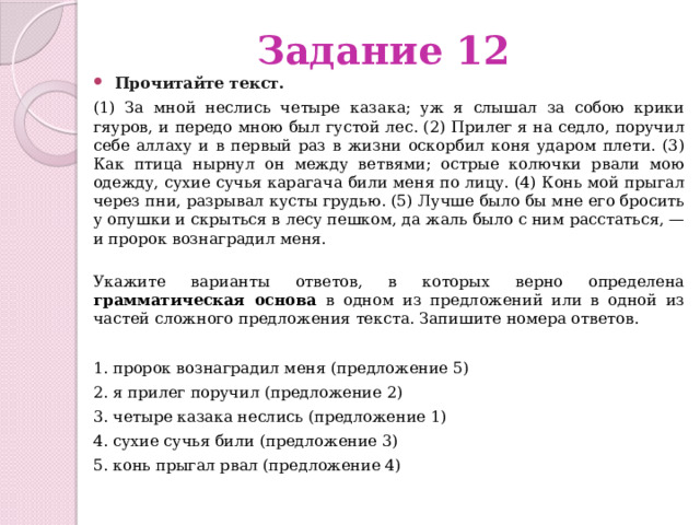 Задание 12 Прочитайте текст.   (1) За мной неслись четыре казака; уж я слышал за собою крики гяуров, и передо мною был густой лес. (2) Прилег я на седло, поручил себе аллаху и в первый раз в жизни оскорбил коня ударом плети. (3) Как птица нырнул он между ветвями; острые колючки рвали мою одежду, сухие сучья карагача били меня по лицу. (4) Конь мой прыгал через пни, разрывал кусты грудью. (5) Лучше было бы мне его бросить у опушки и скрыться в лесу пешком, да жаль было с ним расстаться, — и пророк вознаградил меня.   Укажите варианты ответов, в которых верно определена грамматическая основа в одном из предложений или в одной из частей сложного предложения текста. Запишите номера ответов. 1. пророк вознаградил меня (предложение 5) 2. я прилег поручил (предложение 2) 3. четыре казака неслись (предложение 1) 4. сухие сучья били (предложение 3) 5. конь прыгал рвал (предложение 4) 