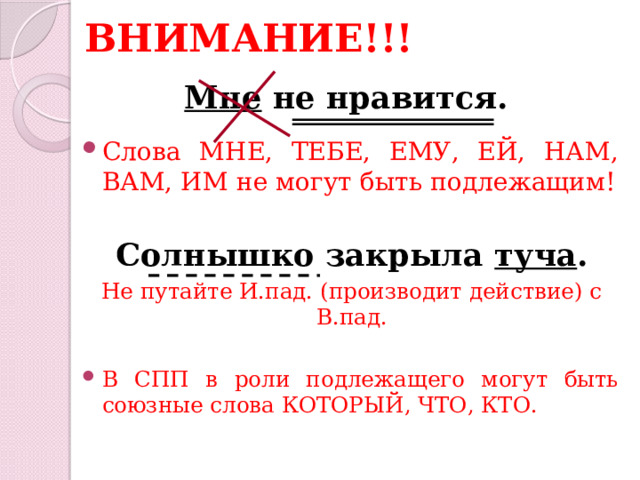 ВНИМАНИЕ!!! Мне не нравится. Слова МНЕ, ТЕБЕ, ЕМУ, ЕЙ, НАМ, ВАМ, ИМ не могут быть подлежащим! Солнышко закрыла туча . Не путайте И.пад. (производит действие) с В.пад. В СПП в роли подлежащего могут быть союзные слова КОТОРЫЙ, ЧТО, КТО.   