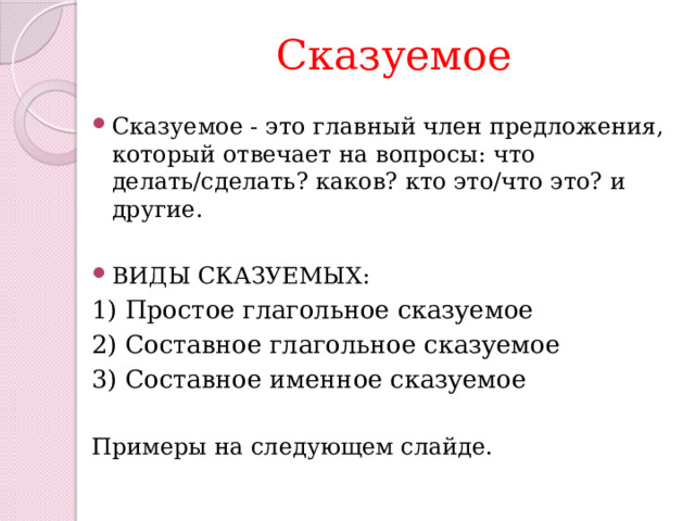 Сказуемое Сказуемое - это главный член предложения, который отвечает на вопросы: что делать/сделать? каков? кто это/что это? и другие. ВИДЫ СКАЗУЕМЫХ: 1) Простое глагольное сказуемое 2) Составное глагольное сказуемое 3) Составное именное сказуемое Примеры на следующем слайде. 