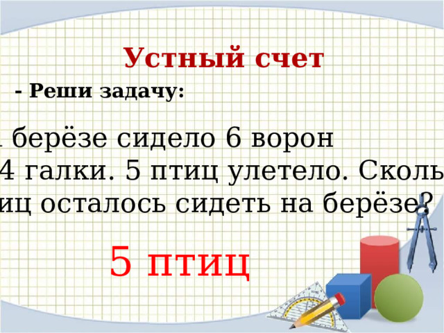 Устный счет - Реши задачу: На берёзе сидело 6 ворон  и 4 галки. 5 птиц улетело. Сколько птиц осталось сидеть на берёзе?  5 птиц 