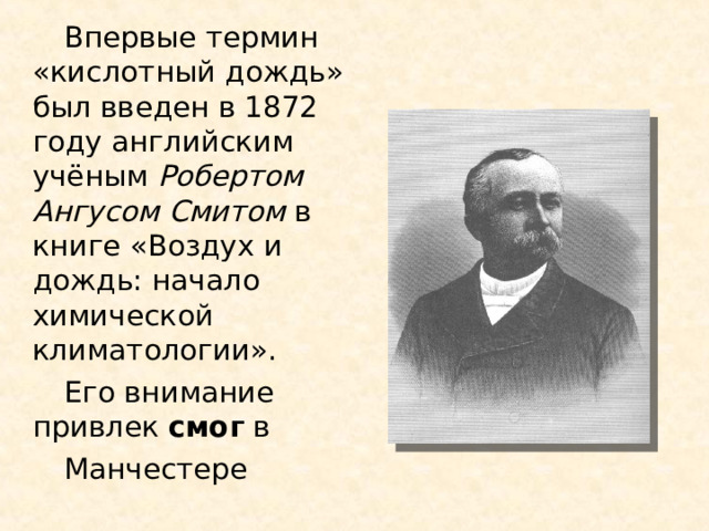 Впервые термин «кислотный дождь» был введен в 1872 году английским учёным Робертом Ангусом Смитом в книге «Воздух и дождь: начало химической климатологии». Его внимание привлек  смог  в  Манчестере 