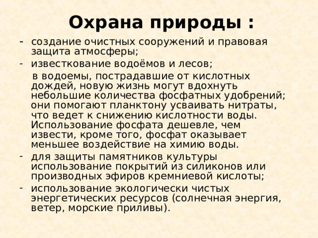 Охрана природы : - создание очистных сооружений и правовая защита атмосферы; известкование водоёмов и лесов;  в водоемы, пострадавшие от кислотных дождей, новую жизнь могут вдохнуть небольшие количества фосфатных удобрений; они помогают планктону усваивать нитраты, что ведет к снижению кислотности воды. Использование фосфата дешевле, чем извести, кроме того, фосфат оказывает меньшее воздействие на химию воды. для защиты памятников культуры использование покрытий из силиконов или производных эфиров кремниевой кислоты; использование экологически чистых энергетических ресурсов (солнечная энергия, ветер, морские приливы). 