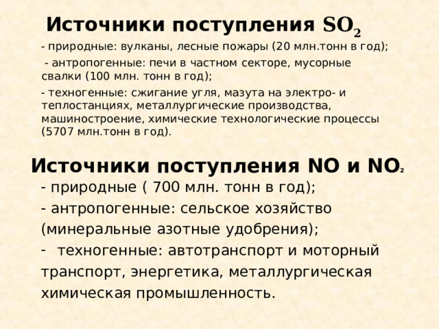  Источники поступления SO 2  - природные: вулканы, лесные пожары (20 млн.тонн в год);  - антропогенные: печи в частном секторе, мусорные свалки (100 млн. тонн в год);  - техногенные: сжигание угля, мазута на электро- и теплостанциях, металлургические производства, машиностроение, химические технологические процессы (5707 млн.тонн в год). Источники поступления NO и NO 2 - природные ( 700 млн. тонн в год); - антропогенные: сельское хозяйство (минеральные азотные удобрения); техногенные: автотранспорт и моторный транспорт, энергетика, металлургическая химическая промышленность. 